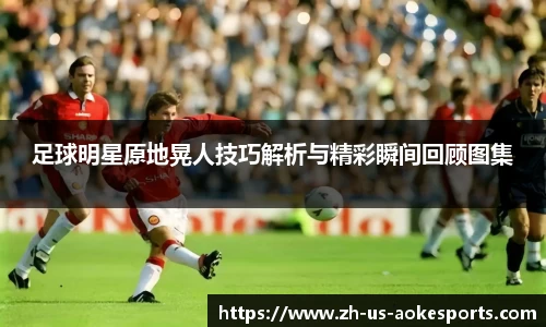 足球明星原地晃人技巧解析与精彩瞬间回顾图集