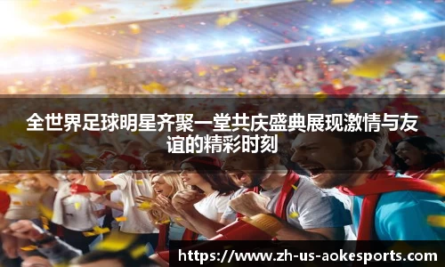 全世界足球明星齐聚一堂共庆盛典展现激情与友谊的精彩时刻